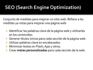 Conjunto de medidas para mejorar un sitio web. Refiere a las 
medidas ya vistas para mejorar una página web: 
 Identificar las palabras clave de la página web y utilizarlas 
en los contenidos. 
 Generar títulos únicos para cada sección de la página web. 
 Utilizar palabras clave en encabezados 
 Minimizar textos en Flash, Ajax y otros. 
 Crear metas personalizadas para cada sección de la web. 
 