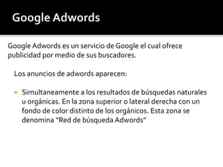 Google Adwords es un servicio de Google el cual ofrece 
publicidad por medio de sus buscadores. 
Los anuncios de adwords aparecen: 
 Simultaneamente a los resultados de búsquedas naturales 
u orgánicas. En la zona superior o lateral derecha con un 
fondo de color distinto de los orgánicos. Esta zona se 
denomina “Red de búsqueda Adwords” 
 