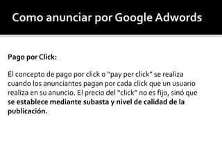 Pago por Click: 
El concepto de pago por click o “pay per click” se realiza 
cuando los anunciantes pagan por cada click que un usuario 
realiza en su anuncio. El precio del “click” no es fijo, sinó que 
se establece mediante subasta y nivel de calidad de la 
publicación. 
 