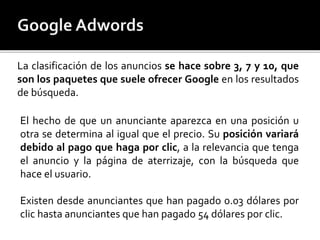 La clasificación de los anuncios se hace sobre 3, 7 y 10, que 
son los paquetes que suele ofrecer Google en los resultados 
de búsqueda. 
El hecho de que un anunciante aparezca en una posición u 
otra se determina al igual que el precio. Su posición variará 
debido al pago que haga por clic, a la relevancia que tenga 
el anuncio y la página de aterrizaje, con la búsqueda que 
hace el usuario. 
Existen desde anunciantes que han pagado 0.03 dólares por 
clic hasta anunciantes que han pagado 54 dólares por clic. 
 