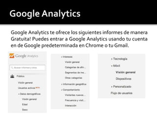 Google Analytics te ofrece los siguientes informes de manera 
Gratuita! Puedes entrar a Google Analytics usando tu cuenta 
en de Google predeterminada en Chrome o tu Gmail. 
 