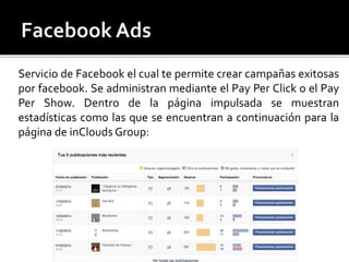 Servicio de Facebook el cual te permite crear campañas exitosas 
por facebook. Se administran mediante el Pay Per Click o el Pay 
Per Show. Dentro de la página impulsada se muestran 
estadísticas como las que se encuentran a continuación para la 
página de inClouds Group: 
 