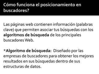 Las páginas web contienen información (palabras 
clave) que permiten asociar tus búsquedas con los 
algoritmos de búsqueda de los principales 
buscadores Web. 
*Algoritmo de búsqueda: Diseñado por las 
empresas de buscadores para obtener los mejores 
resultados en sus búsquedas dentro de sus 
estructuras de datos. 
 
