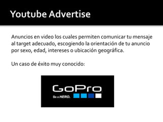 Anuncios en video los cuales permiten comunicar tu mensaje 
al target adecuado, escogiendo la orientación de tu anuncio 
por sexo, edad, intereses o ubicación geográfica. 
Un caso de éxito muy conocido: 
 