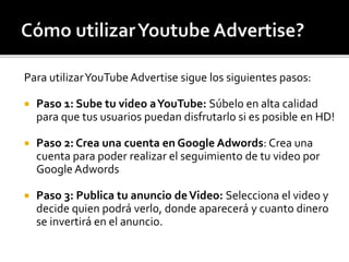 Para utilizarYouTube Advertise sigue los siguientes pasos: 
 Paso 1: Sube tu video a YouTube: Súbelo en alta calidad 
para que tus usuarios puedan disfrutarlo si es posible en HD! 
 Paso 2: Crea una cuenta en Google Adwords: Crea una 
cuenta para poder realizar el seguimiento de tu video por 
Google Adwords 
 Paso 3: Publica tu anuncio de Video: Selecciona el video y 
decide quien podrá verlo, donde aparecerá y cuanto dinero 
se invertirá en el anuncio. 
 