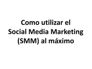Como utilizar el 
Social Media Marketing 
(SMM) al máximo 
 