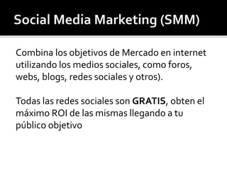 Combina los objetivos de Mercado en internet 
utilizando los medios sociales, como foros, 
webs, blogs, redes sociales y otros). 
Todas las redes sociales son GRATIS, obten el 
máximo ROI de las mismas llegando a tu 
público objetivo 
 