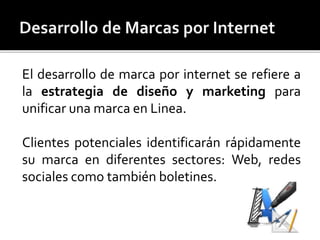 El desarrollo de marca por internet se refiere a 
la estrategia de diseño y marketing para 
unificar una marca en Linea. 
Clientes potenciales identificarán rápidamente 
su marca en diferentes sectores: Web, redes 
sociales como también boletines. 
 