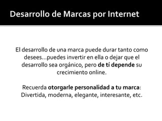 El desarrollo de una marca puede durar tanto como 
desees…puedes invertir en ella o dejar que el 
desarrollo sea orgánico, pero de tí depende su 
crecimiento online. 
Recuerda otorgarle personalidad a tu marca: 
Divertida, moderna, elegante, interesante, etc. 
 