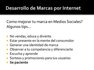 Como mejorar tu marca en Medios Sociales? 
Algunos tips… 
 No vendas, educa y divierte. 
 Estar presente en la mente del consumidor 
 Generar una identidad de marca 
 Observar a tu competencia y diferenciarte 
 Escucha y aprende 
 Sorteos y promociones para tus usuarios 
 Se paciente 
 