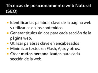  Identificar las palabras clave de la página web 
y utilizarlas en los contenidos. 
 Generar títulos únicos para cada sección de la 
página web. 
 Utilizar palabras clave en encabezados 
 Minimizar textos en Flash, Ajax y otros. 
 Crear metas personalizadas para cada 
sección de la web. 
 