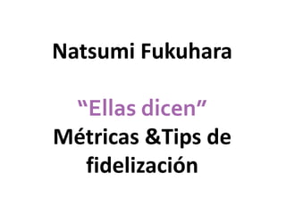 Natsumi Fukuhara 
“Ellas dicen” 
Métricas &Tips de 
fidelización 
