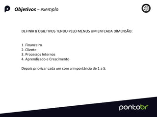 Objetivos – exemplo
DEFINIR	
  8	
  OBJETIVOS	
  TENDO	
  PELO	
  MENOS	
  UM	
  EM	
  CADA	
  DIMENSÃO:	
  
	
  
	
  
1.	
  Financeiro	
  
2.	
  Cliente	
  
3.	
  Processos	
  Internos	
  
4.	
  Aprendizado	
  e	
  Crescimento	
  
	
  
Depois	
  priorizar	
  cada	
  um	
  com	
  a	
  importância	
  de	
  1	
  a	
  5.	
  
	
  
 