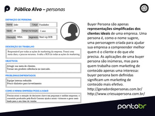 Público Alvo – personas
Buyer	
  Persona	
  são	
  apenas	
  
representações	
  simpliﬁcadas	
  dos	
  
clientes	
  ideais	
  de	
  uma	
  empresa.	
  Uma	
  
persona	
  é,	
  como	
  o	
  nome	
  sugere,	
  
uma	
  personagem	
  criada	
  para	
  ajudar	
  
sua	
  empresa	
  a	
  compreender	
  melhor	
  
quem	
  é	
  o	
  cliente	
  e	
  do	
  que	
  ele	
  
precisa.	
  As	
  aplicações	
  de	
  uma	
  buyer	
  
persona	
  são	
  inúmeras,	
  mas	
  para	
  
quem	
  trabalha	
  com	
  marke=ng	
  de	
  
conteúdo	
  apenas	
  uma	
  interessa:	
  
buyer	
  persona	
  bem	
  deﬁnidas	
  
signiﬁcam	
  um	
  marke=ng	
  de	
  
conteúdo	
  mais	
  efe=vo.	
  
hRp://geradordepersonas.com.br/	
  
hRp://www.criesuapersona.com.br/	
  
 