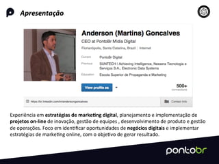 Apresentação
Experiência	
  em	
  estratégias	
  de	
  marke-ng	
  digital,	
  planejamento	
  e	
  implementação	
  de	
  
projetos	
  on-­‐line	
  de	
  inovação,	
  gestão	
  de	
  equipes	
  ,	
  desenvolvimento	
  de	
  produto	
  e	
  gestão	
  
de	
  operações.	
  Foco	
  em	
  iden=ﬁcar	
  oportunidades	
  de	
  negócios	
  digitais	
  e	
  implementar	
  
estratégias	
  de	
  marke=ng	
  online,	
  com	
  o	
  obje=vo	
  de	
  gerar	
  resultado.	
  	
  
 