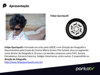 Apresentação
Felipe	
  Queriquelli	
  é	
  formado	
  em	
  artes	
  pela	
  UDESC	
  e	
  em	
  Direção	
  de	
  Fotograﬁa	
  e	
  
Documentário	
  pela	
  Escola	
  de	
  Cinema	
  Metro	
  Screen	
  Film	
  School,	
  atua	
  no	
  segmento	
  
como	
  diretor	
  de	
  fotograﬁa	
  à	
  10	
  anos	
  e	
  já	
  atendeu	
  empresas	
  como	
  FIAT,	
  Aurora,	
  
Ostradamus,	
  Forneria	
  Catarina,	
  Colégio	
  Catarinense,	
  entre	
  outros.	
  É	
  especialista	
  na	
  
direção	
  de	
  fotograﬁa.	
  
hRp://www.felipequeriquelli.com.br/	
  
Felipe	
  Queriquelli	
  	
  
 