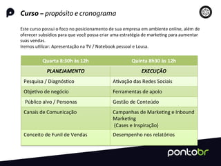 Curso – propósito e cronograma
Este	
  curso	
  possui	
  o	
  foco	
  no	
  posicionamento	
  de	
  sua	
  empresa	
  em	
  ambiente	
  online,	
  além	
  de	
  
oferecer	
  subsídios	
  para	
  que	
  você	
  possa	
  criar	
  uma	
  estratégia	
  de	
  marke=ng	
  para	
  aumentar	
  
suas	
  vendas.	
  	
  
Iremos	
  u=lizar:	
  Apresentação	
  na	
  TV	
  /	
  Notebook	
  pessoal	
  e	
  Lousa.	
  
Quarta	
  8:30h	
  às	
  12h	
   Quinta	
  8h30	
  às	
  12h	
  
PLANEJAMENTO	
   EXECUÇÃO	
  
Pesquisa	
  /	
  Diagnós=co	
   A=vação	
  das	
  Redes	
  Sociais	
  
Obje=vo	
  de	
  negócio	
   Ferramentas	
  de	
  apoio	
  
	
  Público	
  alvo	
  /	
  Personas	
   Gestão	
  de	
  Conteúdo	
  
Canais	
  de	
  Comunicação	
  
	
  
Campanhas	
  de	
  Marke=ng	
  e	
  Inbound	
  
Marke=ng	
  
	
  (Cases	
  e	
  Inspiração)	
  
Conceito	
  de	
  Funil	
  de	
  Vendas	
  
	
  
Desempenho	
  nos	
  relatórios	
  
 