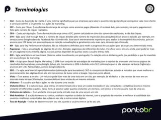 Terminologias
	
  
•  CAC	
  –	
  Custo	
  de	
  Aquisição	
  de	
  Cliente.	
  É	
  uma	
  métrica	
  signiﬁca=va	
  para	
  as	
  empresas	
  para	
  saber	
  o	
  quanto	
  estão	
  gastando	
  para	
  conquistar	
  cada	
  novo	
  cliente	
  
e	
  serve	
  para	
  deﬁnir	
  o	
  orçamento	
  e	
  as	
  ações	
  de	
  marke=ng.	
  
•  CPC	
  –	
  Custo	
  por	
  Clique.	
  É	
  uma	
  forma	
  de	
  cobrança	
  de	
  serviços	
  como	
  anúncios	
  pagos	
  (Adwords	
  e	
  Facebook	
  Ads,	
  por	
  exemplo),	
  no	
  qual	
  o	
  pagamento	
  é	
  
feito	
  pelo	
  número	
  de	
  cliques	
  realizados.	
  
•  CPA	
  –	
  	
  Custo	
  por	
  Aquisição.	
  É	
  uma	
  forma	
  de	
  cobrança	
  como	
  o	
  CPC,	
  porém	
  calculada	
  em	
  cima	
  das	
  conversões	
  realizadas,	
  e	
  não	
  dos	
  cliques.	
  
•  CTR	
  –	
  Sigla	
  para	
  Click	
  through	
  Rate,	
  é	
  o	
  número	
  de	
  cliques	
  dividido	
  pelo	
  número	
  de	
  impressões	
  (visualizações)	
  de	
  um	
  anúncio	
  exibido,	
  por	
  exemplo,	
  em	
  
serviços	
  como	
  Google	
  Adwords,	
  Facebook	
  Ads	
  e	
  LinledIn	
  Ads.	
  Essa	
  taxa	
  é	
  extremamente	
  importante	
  para	
  avaliar	
  o	
  desempenho	
  dos	
  anúncios,	
  pois	
  um	
  
anúncio	
  com	
  CTR	
  baixo	
  tem	
  poucos	
  cliques	
  em	
  relação	
  a	
  visualizações	
  e	
  geralmente	
  custa	
  mais	
  caro,	
  devendo	
  ser	
  o=mizado.	
  
•  KPI	
  -­‐	
  Sigla	
  para	
  Key	
  Performance	
  Indicators.	
  São	
  os	
  indicadores	
  deﬁnidos	
  para	
  medir	
  o	
  progresso	
  de	
  suas	
  ações	
  para	
  alcançar	
  uma	
  determinada	
  meta.	
  
•  Pageviews	
  –	
  São	
  as	
  visualizaçõe	
  de	
  páginas	
  de	
  um	
  site.	
  Atenção:	
  pageviews	
  são	
  diferentes	
  de	
  visitas.	
  Para	
  ﬁcar	
  claro:	
  em	
  uma	
  visita,	
  você	
  pode	
  ter	
  mais	
  
de	
  um	
  pageview	
  numa	
  mesma	
  página,	
  isso	
  vai	
  apenas	
  depender	
  de	
  quantas	
  vezes	
  o	
  usuário	
  entrou	
  nela.	
  
•  ROI	
  –	
  Sigla	
  para	
  Return	
  on	
  Investment	
  (Retorno	
  sobre	
  Inves=mento,	
  em	
  português).	
  É	
  a	
  relação	
  entre	
  o	
  dinheiro	
  ganho	
  (ou	
  perdido)	
  e	
  o	
  que	
  foi	
  inves=do	
  
em	
  seus	
  esforços	
  de	
  marke=ng.	
  
•  SEM	
  –	
  A	
  sigla	
  para	
  Search	
  Engine	
  Marke=ng.	
  O	
  SEM	
  é	
  um	
  conjunto	
  de	
  estratégias	
  de	
  marke=ng	
  com	
  o	
  obje=vo	
  de	
  promover	
  um	
  site	
  nas	
  páginas	
  de	
  
resultados	
  dos	
  buscadores,	
  como	
  Google,	
  Yahoo,	
  etc.	
  Geralmente	
  o	
  SEM	
  é	
  dividido	
  entre	
  SEO	
  (o=mização	
  para	
  o	
  site	
  aparecer	
  na	
  Busca	
  Orgânica)	
  e	
  
anúncios	
  em	
  Links	
  Patrocinados,	
  como	
  o	
  Google	
  Adwords.	
  
•  SEO	
  –	
  	
  É	
  a	
  sigla	
  para	
  Search	
  Engine	
  Op=miza=on	
  (o=mização	
  para	
  buscadores).	
  SEO	
  é	
  o	
  conjunto	
  de	
  técnicas,	
  estudos	
  e	
  métodos	
  que	
  visam	
  melhorar	
  o	
  
posicionamento	
  das	
  páginas	
  de	
  um	
  site	
  em	
  mecanismos	
  de	
  busca	
  como	
  o	
  Google.	
  Veja	
  mais	
  neste	
  eBook.	
  
•  Visita	
  –	
  É	
  um	
  acesso	
  a	
  um	
  site.	
  Um	
  visitante	
  pode	
  fazer	
  mais	
  de	
  uma	
  visita	
  em	
  um	
  site,	
  por	
  exemplo.	
  Se	
  ele	
  fechar	
  o	
  site	
  e	
  entrar	
  de	
  novo	
  em	
  um	
  
intervalo	
  maior	
  do	
  que	
  30	
  minutos,	
  isso	
  contabilizará	
  duas	
  visitas	
  de	
  um	
  mesmo	
  visitante.	
  
•  Visitante	
  –	
  É	
  o	
  usuário	
  que	
  faz	
  as	
  ações	
  no	
  site	
  durante	
  uma	
  sessão.	
  
•  Visitante	
  Único	
  –	
  É	
  o	
  visitante	
  que,	
  se	
  já	
  entrou	
  em	
  determinado	
  site	
  e	
  teve	
  um	
  cookie	
  instalado	
  em	
  seu	
  computador,	
  contabilizará	
  como	
  o	
  mesmo	
  
visitante	
  em	
  diferentes	
  ocasiões.	
  Dessa	
  forma	
  é	
  possível	
  saber	
  quantos	
  visitantes	
  um	
  site	
  teve,	
  sem	
  contar	
  o	
  mesmo	
  usuário	
  mais	
  de	
  uma	
  vez.	
  
•  Visitantes	
  de	
  retorno	
  –	
  É	
  um	
  visitante	
  único	
  que	
  tenha	
  entrado	
  mais	
  de	
  uma	
  vez	
  em	
  um	
  site.	
  
•  Web	
  Analy-cs	
  –	
  É	
  a	
  ação	
  de	
  mensurar,	
  coletar,	
  analisar	
  e	
  reportar	
  os	
  dados	
  da	
  Internet,	
  com	
  o	
  propósito	
  de	
  entender	
  e	
  melhorar	
  a	
  usabilidade	
  dos	
  
usuários	
  e	
  melhorar	
  os	
  resultados	
  das	
  ações	
  em	
  seu	
  site	
  e	
  outros	
  canais	
  digitais.	
  
•  Taxa	
  de	
  Rejeição	
  –	
  Índice	
  de	
  desinteresse	
  em	
  seu	
  site,	
  quando	
  o	
  usuário	
  entra	
  e	
  sai	
  do	
  seu	
  site.	
  
 