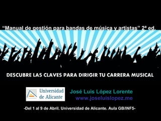José Luis López Lorente
www.joseluislopez.me
“Manual de gestión para bandas de música y artistas” 2ª ed.
-Del 1 al 9 de Abril. Universidad de Alicante. Aula GB/INF5-
 