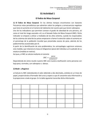 Material del Participante
                                               Curso: “La problemática de la enseñanza y el aprendizaje
                                                           de las matemáticas en la escuela primaria III”


                                   S1 Actividad 1
                             El Índice de Masa Corporal
1) El Índice de Masa Corporal. En los últimos tiempos encontramos con bastante
frecuencia notas periodísticas que advierten sobre los peligros y consecuencias negativas
que tiene el aumento en el número de habitantes de nuestro país que tienen sobrepeso.
Uno de los indicadores que permiten conocer el grado de obesidad de una persona, así
como el nivel de riesgo asociado a él, es el llamado Índice de Masa Corporal (IMC). Dicho
indicador se empezó a utilizar a mediados de los años ochenta, cuando los responsables
de los sistemas de salud de los países empezaron a llamar la atención sobre el aumento en
el porcentaje de la población mundial que presentaba exceso de peso, además de los
padecimientos ocasionados por él.
A partir de la identificación de esta problemática, los antropólogos sugirieron entonces
esta medida, que relaciona la masa en kilogramos (peso) del individuo y el cuadrado de su
estatura (medida en metros).
Así pues, el IMC se calcula mediante el cociente


Dependiendo de cómo resulte nuestro IMC será nuestra clasificación como personas con
bajo peso, normales, con sobrepeso u obesas.

2) Medir y Registrar

a) Calcula tu IMC redondeando el valor obtenido a dos decimales, anótala en un trozo de
papel, proporciónala al formador del curso y espera a que él concentre esta información y
la proporcione a todo el grupo. En la tabla siguiente transcribe dicha información.




                                           9
 