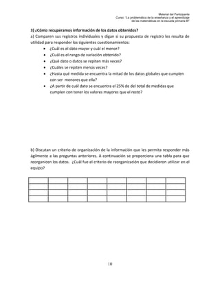 Material del Participante
                                                 Curso: “La problemática de la enseñanza y el aprendizaje
                                                             de las matemáticas en la escuela primaria III”


3) ¿Cómo recuperamos información de los datos obtenidos?
a) Comparen sus registros individuales y digan si su propuesta de registro les resulta de
utilidad para responder los siguientes cuestionamientos:
         ¿Cuál es el dato mayor y cuál el menor?
         ¿Cuál es el rango de variación obtenido?
         ¿Qué dato o datos se repiten más veces?
         ¿Cuáles se repiten menos veces?
         ¿Hasta qué medida se encuentra la mitad de los datos globales que cumplen
            con ser menores que ella?
         ¿A partir de cuál dato se encuentra el 25% de del total de medidas que
            cumplen con tener los valores mayores que el resto?




b) Discutan un criterio de organización de la información que les permita responder más
ágilmente a las preguntas anteriores. A continuación se proporciona una tabla para que
reorganicen los datos. ¿Cuál fue el criterio de reorganización que decidieron utilizar en el
equipo?




                                            10
 