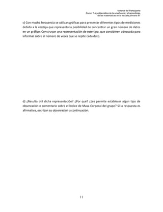 Material del Participante
                                                Curso: “La problemática de la enseñanza y el aprendizaje
                                                            de las matemáticas en la escuela primaria III”


c) Con mucha frecuencia se utilizan gráficas para presentar diferentes tipos de mediciones
debido a la ventaja que representa la posibilidad de concentrar un gran número de datos
en un gráfico. Construyan una representación de este tipo, que consideren adecuada para
informar sobre el número de veces que se repite cada dato.




d) ¿Resulta útil dicha representación? ¿Por qué? ¿Les permite establecer algún tipo de
observación o comentario sobre el Índice de Masa Corporal del grupo? Si la respuesta es
afirmativa, escriban su observación a continuación.




                                           11
 