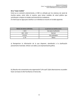 Material del Participante
                                               Curso: “La problemática de la enseñanza y el aprendizaje
                                                           de las matemáticas en la escuela primaria III”


4) La “mejor medida”
Como ya se comentó anteriormente, el IMC es utilizado por los sistemas de salud de
muchos países, entre ellos el nuestro, para tomar medidas de salud pública que
contribuyan a mejorar el estado nutricional de los ciudadanos.
El criterio que se sigue para clasificar a un individuo se resume en la tabla siguiente:




        ÍNDICE DE MASA CORPORAL                         La persona se clasifica como:
                  < 18.5                                    Con peso insuficiente
                18.5 - 24.9                                          Normal
                  25-29.9                                        Con sobrepeso
                                                                      Obesa



a) Reorganicen la información de la que disponen, atendiendo a la clasificación
previamente mostrada. Utilicen una tabla y una representación gráfica.




b) ¿Resulta más conveniente esta organización? ¿Por qué? ¿Qué observaciones se pueden
hacer con base en ella? Escríbanse al menos dos.




                                          12
 