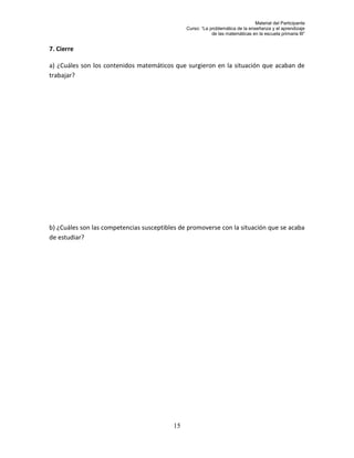Material del Participante
                                               Curso: “La problemática de la enseñanza y el aprendizaje
                                                           de las matemáticas en la escuela primaria III”


7. Cierre

a) ¿Cuáles son los contenidos matemáticos que surgieron en la situación que acaban de
trabajar?




b) ¿Cuáles son las competencias susceptibles de promoverse con la situación que se acaba
de estudiar?




                                          15
 