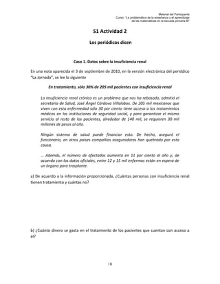 Material del Participante
                                                Curso: “La problemática de la enseñanza y el aprendizaje
                                                            de las matemáticas en la escuela primaria III”


                                   S1 Actividad 2
                                 Los periódicos dicen


                        Caso 1. Datos sobre la insuficiencia renal

En una nota aparecida el 3 de septiembre de 2010, en la versión electrónica del periódico
“La Jornada”, se lee lo siguiente

          En tratamiento, sólo 30% de 205 mil pacientes con insuficiencia renal

     La insuficiencia renal crónica es un problema que nos ha rebasado, admitió el
     secretario de Salud, José Ángel Córdova Villalobos. De 205 mil mexicanos que
     viven con esta enfermedad sólo 30 por ciento tiene acceso a los tratamientos
     médicos en las instituciones de seguridad social, y para garantizar el mismo
     servicio al resto de los pacientes, alrededor de 140 mil, se requieren 30 mil
     millones de pesos al año.

     Ningún sistema de salud puede financiar esto. De hecho, aseguró el
     funcionario, en otros países compañías aseguradoras han quebrado por esta
     causa.

     … Además, el número de afectados aumenta en 11 por ciento al año y, de
     acuerdo con los datos oficiales, entre 12 y 15 mil enfermos están en espera de
     un órgano para trasplante.

a) De acuerdo a la información proporcionada, ¿Cuántas personas con insuficiencia renal
tienen tratamiento y cuántas no?




b) ¿Cuánto dinero se gasta en el tratamiento de los pacientes que cuentan con acceso a
él?




                                           16
 