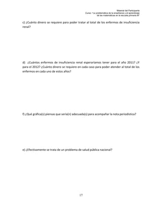 Material del Participante
                                                 Curso: “La problemática de la enseñanza y el aprendizaje
                                                             de las matemáticas en la escuela primaria III”


c) ¿Cuánto dinero se requiere para poder tratar al total de los enfermos de insuficiencia
renal?




d) ¿Cuántos enfermos de insuficiencia renal esperaríamos tener para el año 2011? ¿Y
para el 2012? ¿Cuánto dinero se requiere en cada caso para poder atender al total de los
enfermos en cada uno de estos años?




f) ¿Qué gráfica(s) piensas que sería(n) adecuada(s) para acompañar la nota periodística?




e) ¿Efectivamente se trata de un problema de salud pública nacional?




                                            17
 