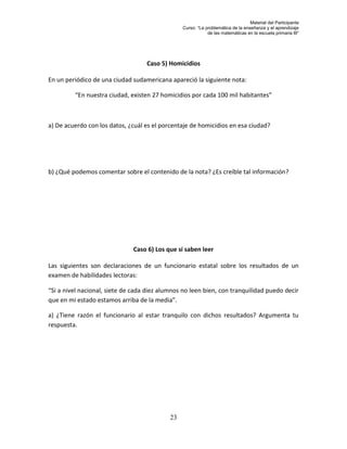 Material del Participante
                                                 Curso: “La problemática de la enseñanza y el aprendizaje
                                                             de las matemáticas en la escuela primaria III”




                                   Caso 5) Homicidios

En un periódico de una ciudad sudamericana apareció la siguiente nota:

         “En nuestra ciudad, existen 27 homicidios por cada 100 mil habitantes”



a) De acuerdo con los datos, ¿cuál es el porcentaje de homicidios en esa ciudad?




b) ¿Qué podemos comentar sobre el contenido de la nota? ¿Es creíble tal información?




                              Caso 6) Los que sí saben leer

Las siguientes son declaraciones de un funcionario estatal sobre los resultados de un
examen de habilidades lectoras:

“Si a nivel nacional, siete de cada diez alumnos no leen bien, con tranquilidad puedo decir
que en mi estado estamos arriba de la media”.

a) ¿Tiene razón el funcionario al estar tranquilo con dichos resultados? Argumenta tu
respuesta.




                                            23
 