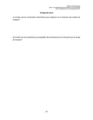 Material del Participante
                                               Curso: “La problemática de la enseñanza y el aprendizaje
                                                           de las matemáticas en la escuela primaria III”


                                   7) Etapa de cierre

a) ¿Cuáles son los contenidos matemáticos que surgieron en la situación que acaban de
trabajar?




b) ¿Cuáles son las competencias susceptibles de promoverse con la situación que se acaba
de estudiar?




                                          24
 