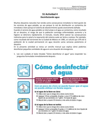 Material del Participante
                                                 Curso: “La problemática de la enseñanza y el aprendizaje
                                                             de las matemáticas en la escuela primaria III”


                                    S1 Actividad 4
                                  Desinfectando agua

Muchos desastres naturales han tenido como consecuencia inmediata la interrupción de
los servicios de agua potable, ya sea porque la red de distribución se contamina de
inmediato o bien porque el sistema de abastecimiento queda severamente dañado.
Cuando el servicio de agua potable se interrumpe o el agua se contamina, como resultado
de un desastre, el riesgo de que la población contraiga enfermedades aumenta y la
higiene se deteriora rápidamente. A menudo, resulta difícil valorar las consecuencias
indirectas para la salud y la reparación del sistema suele ser lenta y costosa. Por ejemplo,
como resultado del terremoto de la Ciudad de México en 1985, se calculó que 37% de la
población de la ciudad permaneció sin agua durante varias semanas posteriores al
desastre.
En la presente actividad se revisa un sencillo manual que explica cómo podemos
desinfectar pequeñas cantidades de agua en una situación de emergencia.

1. Lee con cuidado el texto titulado “Cómo desinfectar el agua” para responder las
   preguntas formuladas inmediatamente después:




                                            28
 
