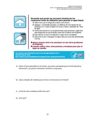 Material del Participante
                                               Curso: “La problemática de la enseñanza y el aprendizaje
                                                           de las matemáticas en la escuela primaria III”




a) Sobre el tema abordado en el escrito, ¿te parece apropiado para el nivel educativo
   elemental?, ¿te parece motivante? Justifica tu respuesta.




b) ¿Qué unidades de medida para el cloro se mencionan en el texto?




c) ¿Cuál de estas unidades preferirías usar?


d) ¿Por qué?




                                       29
 