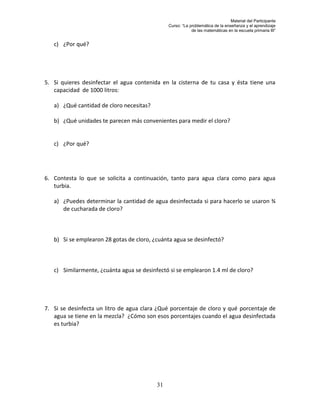 Material del Participante
                                               Curso: “La problemática de la enseñanza y el aprendizaje
                                                           de las matemáticas en la escuela primaria III”


   c) ¿Por qué?




5. Si quieres desinfectar el agua contenida en la cisterna de tu casa y ésta tiene una
   capacidad de 1000 litros:

   a) ¿Qué cantidad de cloro necesitas?

   b) ¿Qué unidades te parecen más convenientes para medir el cloro?


   c) ¿Por qué?




6. Contesta lo que se solicita a continuación, tanto para agua clara como para agua
   turbia.

   a) ¿Puedes determinar la cantidad de agua desinfectada si para hacerlo se usaron ¾
      de cucharada de cloro?



   b) Si se emplearon 28 gotas de cloro, ¿cuánta agua se desinfectó?



   c) Similarmente, ¿cuánta agua se desinfectó si se emplearon 1.4 ml de cloro?




7. Si se desinfecta un litro de agua clara ¿Qué porcentaje de cloro y qué porcentaje de
   agua se tiene en la mezcla? ¿Cómo son esos porcentajes cuando el agua desinfectada
   es turbia?




                                          31
 