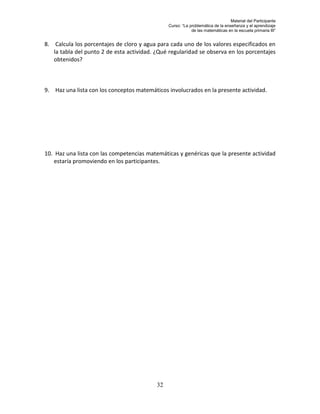 Material del Participante
                                                Curso: “La problemática de la enseñanza y el aprendizaje
                                                            de las matemáticas en la escuela primaria III”


8. Calcula los porcentajes de cloro y agua para cada uno de los valores especificados en
   la tabla del punto 2 de esta actividad. ¿Qué regularidad se observa en los porcentajes
   obtenidos?



9. Haz una lista con los conceptos matemáticos involucrados en la presente actividad.




10. Haz una lista con las competencias matemáticas y genéricas que la presente actividad
   estaría promoviendo en los participantes.




                                           32
 