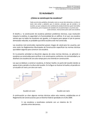 Material del Participante
                                                        Curso: “La problemática de la enseñanza y el aprendizaje
                                                                    de las matemáticas en la escuela primaria III”


                                        S1 Actividad 5
                          ¿Cómo se construyen las escaleras?
                         Cada uno de estos peldaños, formados como se ve por dos elementos, se sitúa un
                         tanto más arriba y adelante que el anterior, principio que da sentido a la
                         escalera, ya que cualquiera otra combinación producirá formas quizá más bellas
                         o pintorescas, pero incapaces de trasladar de una planta baja a un primer piso.
                                                     (Julio Cortazar, Instrucciones para subir una escalera)

El diseño y la construcción de escaleras plantean problemas técnicos, cuya resolución
impacta la estética, la seguridad y la funcionalidad de un edificio. Si al usar una escalera
sientes que no todos los escalones son iguales, o el espacio para apoyar el pie te parece
demasiado reducido; es probable que dicha escalera esté mal construida.

Las escaleras mal construidas representan graves riesgos de salud para los usuarios, por
esta razón los Reglamentos Municipales de Construcción especifican las normas técnicas
que deben seguirse para construir una escalera.

En la presente actividad se discutirán algunas de estas normas técnicas, se aplicarán a
escaleras ya construidas para verificar si se construyeron conforme a la normatividad y se
diseñará una escalera de una sola rampa para una vivienda en construcción.

Los que se dedican a construir escaleras, le llaman huella a la parte del escalón donde se
apoya el pie y peralte a la altura del escalón. En la figura se ilustran la huella y el peralte en
un escalón sin nariz y en otro con nariz.




              Escalón sin nariz                                       Escalón con nariz

A continuación se citan algunas normas técnicas sobre esta materia, establecidas en el
Reglamento de Construcciones para el Distrito Federal aprobado en el año 2004.

            II. Las escaleras y escalinatas contarán con un máximo de 15
            peraltes entre descansos;



                                                  33
 