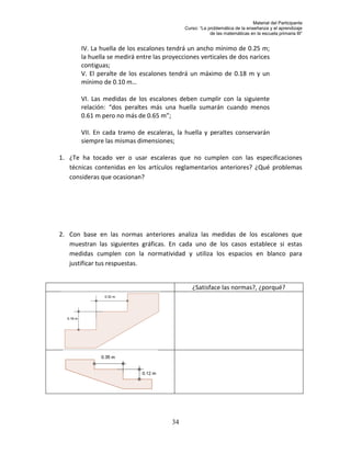 Material del Participante
                                            Curso: “La problemática de la enseñanza y el aprendizaje
                                                        de las matemáticas en la escuela primaria III”


       IV. La huella de los escalones tendrá un ancho mínimo de 0.25 m;
       la huella se medirá entre las proyecciones verticales de dos narices
       contiguas;
       V. El peralte de los escalones tendrá un máximo de 0.18 m y un
       mínimo de 0.10 m…

       VI. Las medidas de los escalones deben cumplir con la siguiente
       relación: “dos peraltes más una huella sumarán cuando menos
       0.61 m pero no más de 0.65 m”;

       VII. En cada tramo de escaleras, la huella y peraltes conservarán
       siempre las mismas dimensiones;

1. ¿Te ha tocado ver o usar escaleras que no cumplen con las especificaciones
   técnicas contenidas en los artículos reglamentarios anteriores? ¿Qué problemas
   consideras que ocasionan?




2. Con base en las normas anteriores analiza las medidas de los escalones que
   muestran las siguientes gráficas. En cada uno de los casos establece si estas
   medidas cumplen con la normatividad y utiliza los espacios en blanco para
   justificar tus respuestas.


                                               ¿Satisface las normas?, ¿porqué?




                                       34
 