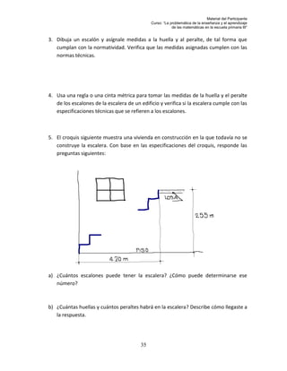 Material del Participante
                                              Curso: “La problemática de la enseñanza y el aprendizaje
                                                          de las matemáticas en la escuela primaria III”


3. Dibuja un escalón y asígnale medidas a la huella y al peralte, de tal forma que
   cumplan con la normatividad. Verifica que las medidas asignadas cumplen con las
   normas técnicas.




4. Usa una regla o una cinta métrica para tomar las medidas de la huella y el peralte
   de los escalones de la escalera de un edificio y verifica si la escalera cumple con las
   especificaciones técnicas que se refieren a los escalones.



5. El croquis siguiente muestra una vivienda en construcción en la que todavía no se
   construye la escalera. Con base en las especificaciones del croquis, responde las
   preguntas siguientes:




a) ¿Cuántos escalones puede tener la escalera? ¿Cómo puede determinarse ese
   número?



b) ¿Cuántas huellas y cuántos peraltes habrá en la escalera? Describe cómo llegaste a
   la respuesta.




                                         35
 