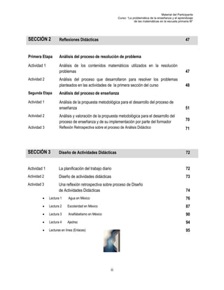 Material del Participante
                                                            Curso: “La problemática de la enseñanza y el aprendizaje
                                                                        de las matemáticas en la escuela primaria III”




SECCIÓN 2            Reflexiones Didácticas                                                                     47


Primera Etapa        Análisis del proceso de resolución de problema

Actividad 1          Análisis de los contenidos matemáticos utilizados en la resolución de los
                     problemas                                                             47
Actividad 2          Análisis del proceso que desarrollaron para resolver los problemas en las
                     planteados en las actividades de la primera sección del curso         48
Segunda Etapa        Análisis del proceso de enseñanza
Actividad 1          Análisis de la propuesta metodológica para el desarrollo del proceso de
                     enseñanza                                                                                  51
Actividad 2          Análisis y valoración de la propuesta metodológica para el desarrollo del
                                                                                                                70
                     proceso de enseñanza y de su implementación por parte del formador
Actividad 3          Reflexión Retrospectiva sobre el proceso de Análisis Didáctico                             71




SECCIÓN 3            Diseño de Actividades Didácticas                                                           72


Actividad 1          La planificación del trabajo diario                                                        72
Actividad 2          Diseño de actividades didácticas                                                           73
Actividad 3          Una reflexión retrospectiva sobre proceso de Diseño
                     de Actividades Didácticas                                                                  74
             Lectura 1     Agua en México                                                                      76
             Lectura 2    Escolaridad en México                                                                87
             Lectura 3     Analfabetismo en México                                                             90
             Lectura 4    Ajedrez                                                                              94
             Lecturas en línea (Enlaces)                                                                       95




                                                       ii
 