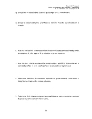 Material del Participante
                                            Curso: “La problemática de la enseñanza y el aprendizaje
                                                        de las matemáticas en la escuela primaria III”


c) Dibuja uno de los escalones y verifica que cumple con la normatividad.




d) Dibuja la escalera completa y verifica que tiene las medidas especificadas en el
   croquis.




6. Haz una lista con los contenidos matemáticos involucrados en la actividad y señala
   en cada uno de ellos la parte de la actividad en la que aparecen.




7. Haz una lista con las competencias matemáticas y genéricas promovidas en la
   actividad y señala en cada caso la parte de la actividad que la promueve.




8. Selecciona, de la lista de contenidos matemáticos que elaboraste, cuáles son a tu
   juicio los más importantes en esta actividad.




9. Selecciona, de la lista de competencias que elaboraste, las tres competencias que a
   tu juicio se promueven con mayor fuerza.




                                       36
 