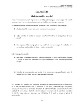 Material del Participante
                                                     Curso: “La problemática de la enseñanza y el aprendizaje
                                                                 de las matemáticas en la escuela primaria III”


                                       S1 Actividad 6
                                ¿Cuántos ladrillos necesito?
Todos nos hemos involucrado alguna vez en la elaboración de alguna cosa, que por más sencilla
que sea, requiere tener una idea clara sobre la cantidad de materiales que usaremos.

Escoge para tu equipo una de las preguntas siguientes, o bien formula una similar a éstas:

    1. ¿Qué cantidad de pintura se requiere para pintar nuestra casa?



    2.   ¿Qué cantidad de plástico se requiere para forrar los libros de texto gratuito de sexto
         grado?



    3. Si se requiere elaborar un geoplano, cuya cuadrícula esté formada por 81 cuadrados de 2
       cm por lado, ¿qué cantidad de clavos y madera se necesita?



Sobre la pregunta escogida:

    a) Describe la estrategia acordada por el equipo para llevar a cabo la cuantificación solicitada
       y escribe los resultados obtenidos (si a tu juicio hacen falta datos, puede proponerlos el
       equipo)




    b) Describe las consecuencias que tendría el no contar con una cuantificación antes de
       realizar la tarea a la que se refiere la pregunta seleccionada.




Esta actividad está diseñada para cuantificar la cantidad de ladrillos necesarios en la construcción
de un inmueble. Para llevarla a cabo se construirá, en esta etapa, un dispositivo que nos permita
calcular, en una pared ya levantada, el número de ladrillos utilizados para construir un metro
cuadrado de pared. Hecho el cálculo anterior, se tratará posteriormente de cuantificar la cantidad
de ladrillos requeridos para construir una habitación, de la cual se conoce el plano de
construcción.


                                                37
 
