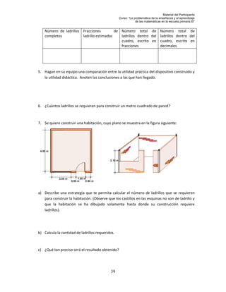 Material del Participante
                                                  Curso: “La problemática de la enseñanza y el aprendizaje
                                                              de las matemáticas en la escuela primaria III”


    Número de ladrillos Fracciones         de Número total de Número total de
    completos           ladrillo estimadas    ladrillos dentro del ladrillos dentro del
                                              cuadro, escrito en cuadro, escrito en
                                              fracciones           decimales




5. Hagan en su equipo una comparación entre la utilidad práctica del dispositivo construido y
   la utilidad didáctica. Anoten las conclusiones a las que han llegado.




6. ¿Cuántos ladrillos se requieren para construir un metro cuadrado de pared?



7. Se quiere construir una habitación, cuyo plano se muestra en la figura siguiente:




a) Describe una estrategia que te permita calcular el número de ladrillos que se requieren
   para construir la habitación. (Observe que los castillos en las esquinas no son de ladrillo y
   que la habitación se ha dibujado solamente hasta donde su construcción requiere
   ladrillos).




b) Calcula la cantidad de ladrillos requeridos.



c) ¿Qué tan preciso será el resultado obtenido?




                                            39
 