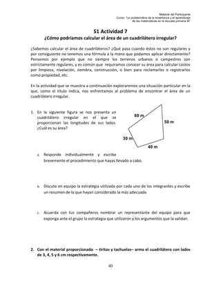 Material del Participante
                                                 Curso: “La problemática de la enseñanza y el aprendizaje
                                                             de las matemáticas en la escuela primaria III”


                                    S1 Actividad 7
        ¿Cómo podríamos calcular el área de un cuadrilátero irregular?

¿Sabemos calcular el área de cuadriláteros? ¿Qué pasa cuando éstos no son regulares y
por consiguiente no tenemos una fórmula a la mano que podamos aplicar directamente?
Pensemos por ejemplo que no siempre los terrenos urbanos o campestres son
estrictamente regulares, y es común que requiramos conocer su área para calcular costos
por limpieza, nivelación, siembra, construcción, o bien para reclamarlos o registrarlos
como propiedad, etc.

En la actividad que se muestra a continuación exploraremos una situación particular en la
que, como el título indica, nos enfrentamos al problema de encontrar el área de un
cuadrilátero irregular.


1. En la siguiente figura se nos presenta un
   cuadrilátero irregular en el que se                         60 m
   proporcionan las longitudes de sus lados.                                          50 m
   ¿Cuál es su área?

                                                      30 m
                                                                         40 m
   a.   Responde individualmente y escribe
        brevemente el procedimiento que hayas llevado a cabo.




   b.   Discute en equipo la estrategia utilizada por cada uno de los integrantes y escribe
        un resumen de la que hayan considerado la más adecuada



   c.   Acuerda con tus compañeros nombrar un representante del equipo para que
        exponga ante el grupo la estrategia que utilizaron y los argumentos que la validan.




2. Con el material proporcionado – tiritas y tachuelas– arma el cuadrilátero con lados
   de 3, 4, 5 y 6 cm respectivamente.

                                            40
 
