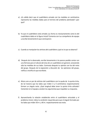 Material del Participante
                                         Curso: “La problemática de la enseñanza y el aprendizaje
                                                     de las matemáticas en la escuela primaria III”




a) ¿Es válido decir que el cuadrilátero armado con las medidas en centímetros
   representa las medidas dadas para el terreno del problema planteado? ¿por
   qué?




b) Ya que el cuadrilátero está armado ¿su forma es necesariamente como la del
   cuadrilátero dado en la figura inicial? Comenta con tus compañeros de equipo
   y escribe brevemente lo que concluyeron:




c) Cuando se manipulan los vértices del cuadrilátero ¿qué es lo que se observa?




d) Después de lo observado, escribe brevemente si te parece posible contar con
   una fórmula para el cálculo del área de un cuadrilátero en general, conociendo
   sólo las medidas de sus lados. Contrasta después tu opinión con las del resto
   del grupo. Después de la exposición y discusión de las opiniones del grupo,
   ratifica o rectifica lo que escribiste.




e) Ahora une un par de vértices del cuadrilátero con la ayuda de la quinta tirita,
   de tal manera que los lados que miden 3 y 4 centímetros respectivamente
   formen un ángulo recto. ¿Qué longitud debe tener la quinta tirita utilizada?
   Comenten en el equipo y anoten los argumentos que respaldan su respuesta.



f) Aprovechando la relación establecida entre el cuadrilátero articulado y el
   problema inicial, indica la condición requerida para que el ángulo formado por
   los lados que miden 30 m. y 40 m. respectivamente sea recto.



                                    41
 