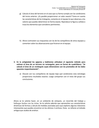 Material del Participante
                                                 Curso: “La problemática de la enseñanza y el aprendizaje
                                                             de las matemáticas en la escuela primaria III”


       g) Calcula el área del terreno en el caso que su forma cumpla con las condiciones
          del inciso anterior. ¿Es posible proporcionar un valor exacto? Toma en cuenta
          las características de los triángulos, comenta en el equipo lo que observas y los
          valores que puedes determinar en forma exacta. Reproduce la figura y señala o
          traza los elementos que consideres pertinentes.




       h) Ahora contrasten sus respuestas con las de los compañeros de otros equipos y
          comenten sobre las observaciones que hicieron en el equipo.




3. En la antigüedad los egipcios y babilonios utilizaban el siguiente método para
   estimar el área de un terreno no rectangular, pero en forma de cuadrilátero: “Se
   calcula el área de un rectángulo cuyas dimensiones son los promedios de los lados
   opuestos respectivamente”.

       a) Discute con tus compañeros de equipo bajo qué condiciones esta estrategia
          proporciona resultados exactos. Luego compartan con el resto del grupo sus
          conclusiones.




Ahora se te solicita hacer, en un ambiente de cómputo, un recorrido del trabajo y
hallazgos hechos con las tiritas. Se te solicita además que aproveches sus características
dinámicas de formas y cálculo de medidas asociadas para que explores algunas relaciones
interesantes que puedes encontrar en los últimos 2 archivos. Éstos se refieren al método
antiguo que acabas de analizar.



                                            42
 