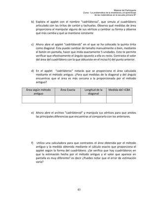 Material del Participante
                                             Curso: “La problemática de la enseñanza y el aprendizaje
                                                         de las matemáticas en la escuela primaria III”


   b) Explora el applet con el nombre “cadriláteroa”, que simula al cuadrilátero
      articulado con las tiritas de cartón y tachuelas. Observa qué medidas de área
      proporciona al manipular alguno de sus vértices y cambiar su forma y observa
      qué más cambia y qué se mantiene constante


   c) Ahora abre el applet “cadriláterob” en el que se ha colocado la quinta tirita
      como diagonal. Ésta puede cambiar de tamaño manualmente o bien, mediante
      el botón en pantalla, hacer que mida exactamente 5 unidades. Esto te permite
      verificar que efectivamente el ángulo opuesto a ella es recto. Contrasta el valor
      del área del cuadrilátero con la que obtuviste en el inciso h) del punto anterior.


   d) En el applet “cadriláteroc” notarás que se proporciona el área calculada
      mediante el método antiguo. ¿Para qué medidas de la diagonal y del ángulo
      encuentras que el área es más cercana a la proporcionada por el método
      antiguo?

Área según método         Área Exacta         Longitud de la            Medida del <CBA
      antiguo                                   diagonal




   e) Ahora abre el archivo “cadriláterod” y manipula sus vértices para que anotes
      las principales diferencias que encuentras al compararlo con los anteriores.




   f)    Utiliza una calculadora para que contrastes el área obtenida por el método
        antiguo y la medida obtenida mediante el cálculo exacto que proporciona el
        applet según la forma del cuadrilátero. ¿Se verifica que hay cuadriláteros en
        que la estimación hecha por el método antiguo y el valor que aparece en
        pantalla es muy diferente? es decir ¿Puedes notar que el error de estimación
        varía?




                                        43
 