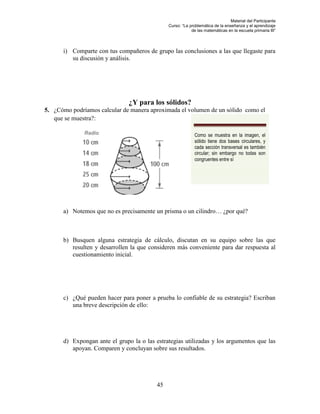 Material del Participante
                                               Curso: “La problemática de la enseñanza y el aprendizaje
                                                           de las matemáticas en la escuela primaria III”




      i) Comparte con tus compañeros de grupo las conclusiones a las que llegaste para
         su discusión y análisis.




                               ¿Y para los sólidos?
5. ¿Cómo podríamos calcular de manera aproximada el volumen de un sólido como el
   que se muestra?:

              Radio                                          Como se muestra en la imagen, el
                                                             sólido tiene dos bases circulares, y
                                                             cada sección transversal es también
                                                             circular; sin embargo no todas son
                                                             congruentes entre sí




      a) Notemos que no es precisamente un prisma o un cilindro… ¿por qué?



      b) Busquen alguna estrategia de cálculo, discutan en su equipo sobre las que
         resulten y desarrollen la que consideren más conveniente para dar respuesta al
         cuestionamiento inicial.




      c) ¿Qué pueden hacer para poner a prueba lo confiable de su estrategia? Escriban
         una breve descripción de ello:




      d) Expongan ante el grupo la o las estrategias utilizadas y los argumentos que las
         apoyan. Comparen y concluyan sobre sus resultados.




                                          45
 