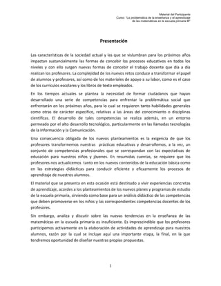 Material del Participante
                                                Curso: “La problemática de la enseñanza y el aprendizaje
                                                            de las matemáticas en la escuela primaria III”




                                       Presentación

Las características de la sociedad actual y las que se vislumbran para los próximos años
impactan sustancialmente las formas de concebir los procesos educativos en todos los
niveles y con ello surgen nuevas formas de concebir el trabajo docente que día a día
realizan los profesores. La complejidad de los nuevos retos conduce a transformar el papel
de alumnos y profesores, así como de los materiales de apoyo a su labor, como es el caso
de los currículos escolares y los libros de texto empleados.
En los tiempos actuales se plantea la necesidad de formar ciudadanos que hayan
desarrollado una serie de competencias para enfrentar la problemática social que
enfrentarán en los próximos años, para lo cual se requieren tanto habilidades generales
como otras de carácter específico, relativas a las áreas del conocimiento o disciplinas
científicas. El desarrollo de tales competencias se realiza además, en un entorno
permeado por el alto desarrollo tecnológico, particularmente en las llamadas tecnologías
de la Información y la Comunicación.
Una consecuencia obligada de los nuevos planteamientos es la exigencia de que los
profesores transformemos nuestras prácticas educativas y desarrollemos, a la vez, un
conjunto de competencias profesionales que se correspondan con las expectativas de
educación para nuestros niños y jóvenes. En resumidas cuentas, se requiere que los
profesores nos actualicemos tanto en los nuevos contenidos de la educación básica como
en las estrategias didácticas para conducir eficiente y eficazmente los procesos de
aprendizaje de nuestros alumnos.
El material que se presenta en esta ocasión está destinado a vivir experiencias concretas
de aprendizaje, acordes a los planteamientos de los nuevos planes y programas de estudio
de la escuela primaria, sirviendo como base para un análisis didáctico de las competencias
que deben promoverse en los niños y las correspondientes competencias docentes de los
profesores.
Sin embargo, analiza y discutir sobre las nuevas tendencias en la enseñanza de las
matemáticas en la escuela primaria es insuficiente. Es imprescindible que los profesores
participemos activamente en la elaboración de actividades de aprendizaje para nuestros
alumnos, razón por la cual se incluye aquí una importante etapa, la final, en la que
tendremos oportunidad de diseñar nuestras propias propuestas.




                                            1
 