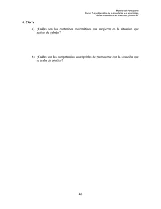 Material del Participante
                                              Curso: “La problemática de la enseñanza y el aprendizaje
                                                          de las matemáticas en la escuela primaria III”


6. Cierre

       a) ¿Cuáles son los contenidos matemáticos que surgieron en la situación que
          acaban de trabajar?




       b) ¿Cuáles son las competencias susceptibles de promoverse con la situación que
          se acaba de estudiar?




                                         46
 